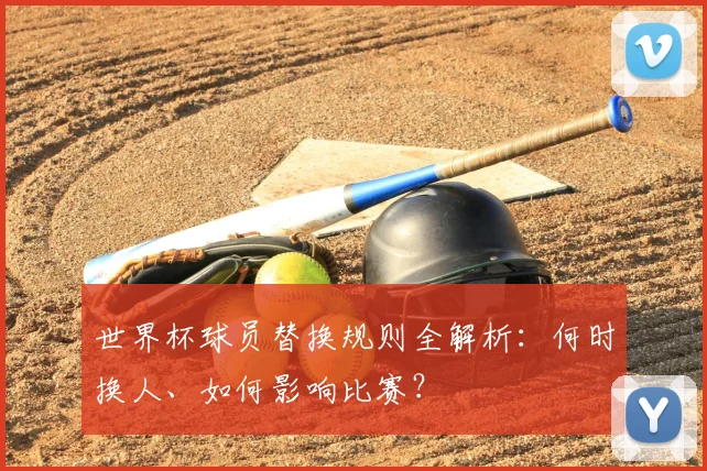 世界杯球员替换规则全解析：何时换人、如何影响比赛？