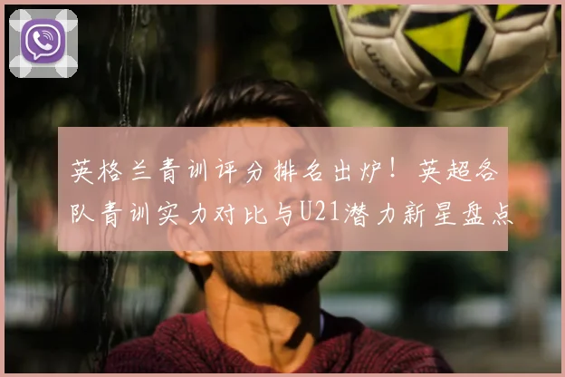 英格兰青训评分排名出炉！英超各队青训实力对比与U21潜力新星盘点