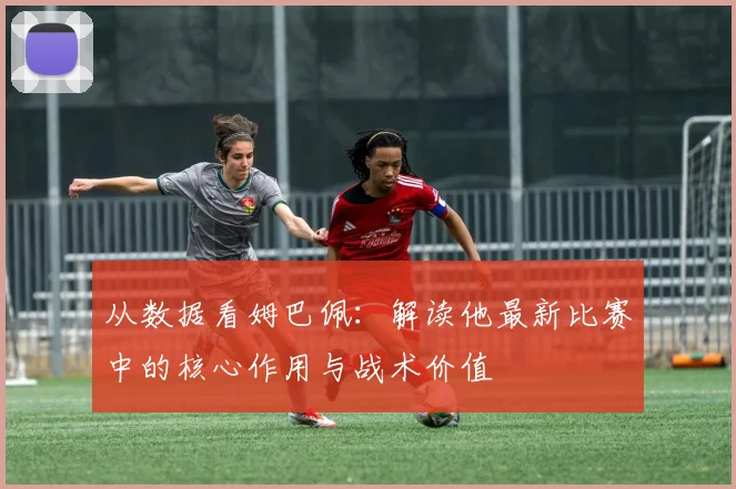 从数据看姆巴佩：解读他最新比赛中的核心作用与战术价值