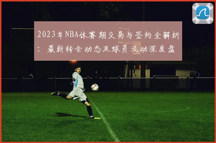 2023年NBA休赛期交易与签约全解析：最新转会动态及球员流动深度盘点