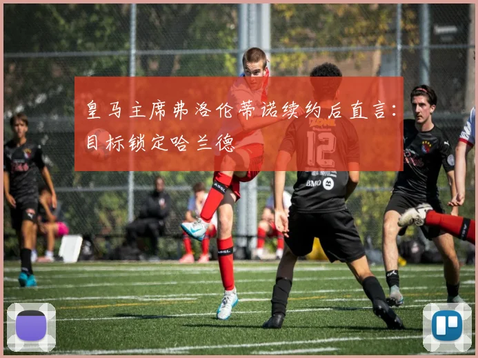 皇马主席弗洛伦蒂诺续约后直言：目标锁定哈兰德