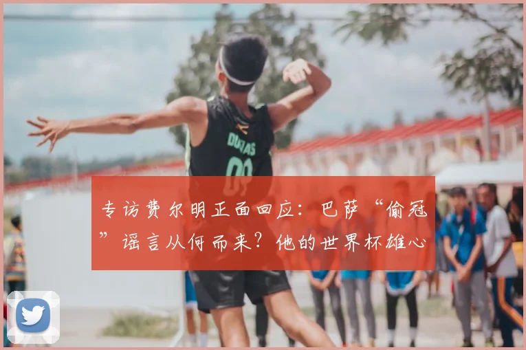 专访费尔明正面回应：巴萨“偷冠”谣言从何而来？他的世界杯雄心与真相