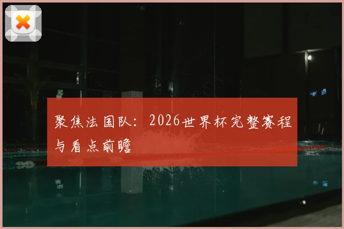 聚焦法国队：2026世界杯完整赛程与看点前瞻