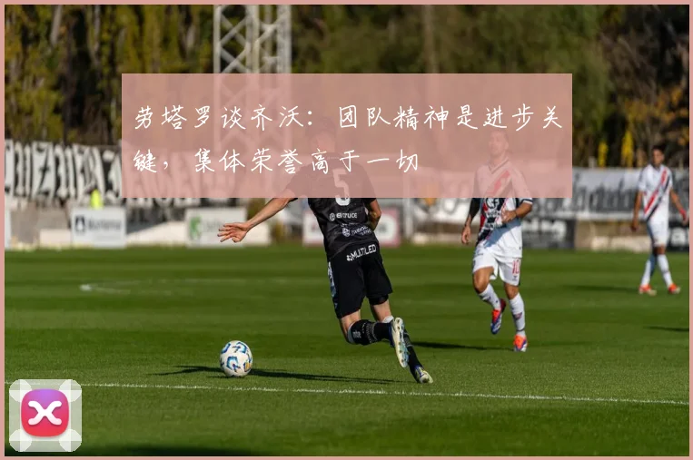 劳塔罗谈齐沃：团队精神是进步关键，集体荣誉高于一切