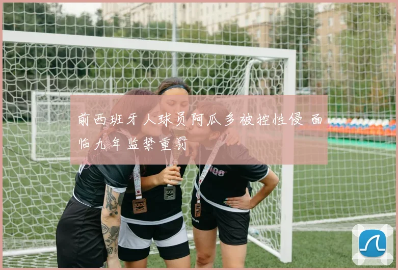 前西班牙人球员阿瓜多被控性侵 面临九年监禁重罚