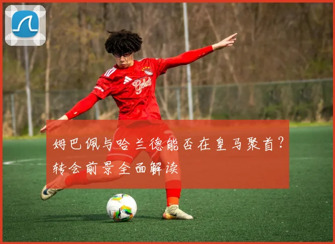 姆巴佩与哈兰德能否在皇马聚首？转会前景全面解读