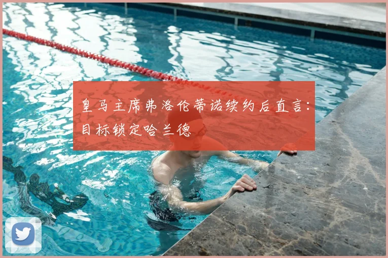 皇马主席弗洛伦蒂诺续约后直言：目标锁定哈兰德