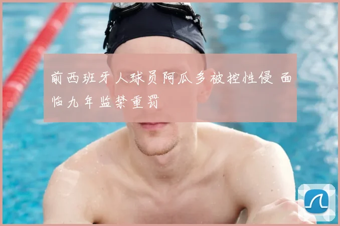 前西班牙人球员阿瓜多被控性侵 面临九年监禁重罚