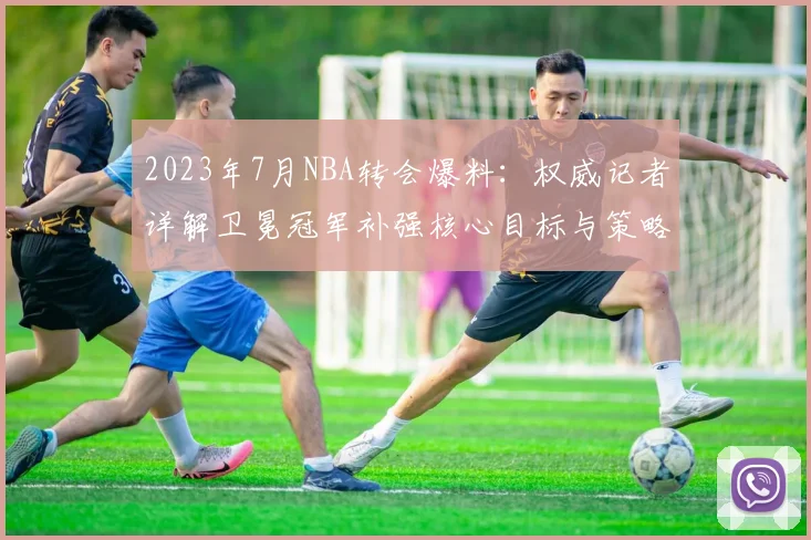 2023年7月NBA转会爆料：权威记者详解卫冕冠军补强核心目标与策略