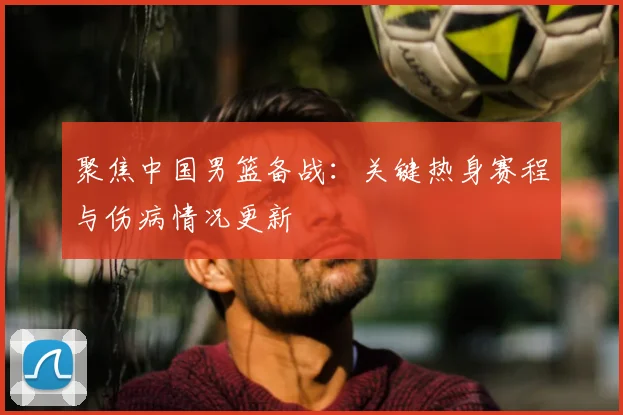 聚焦中国男篮备战:关键热身赛程与伤病情况更新