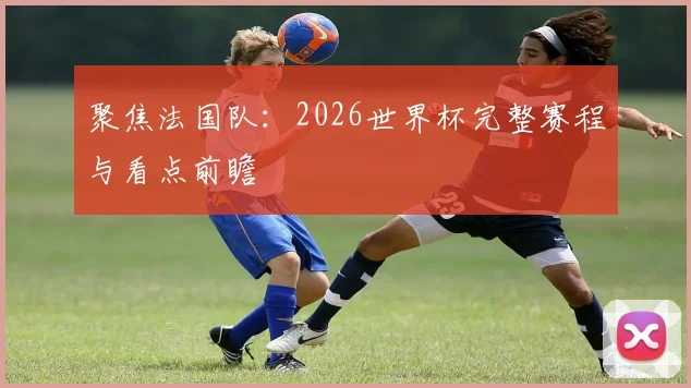 聚焦法国队：2026世界杯完整赛程与看点前瞻