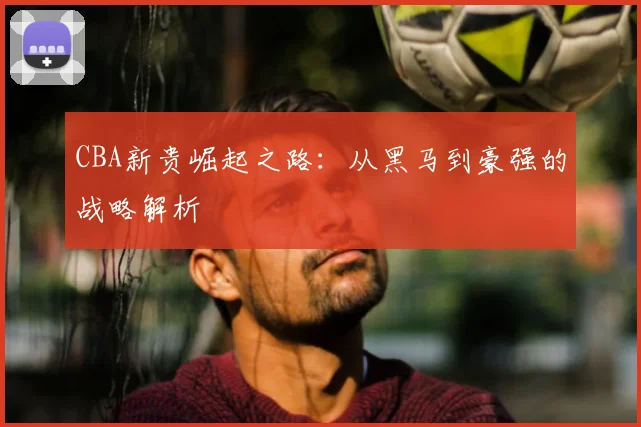 CBA新贵崛起之路：从黑马到豪强的战略解析