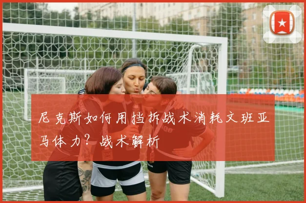 尼克斯如何用挡拆战术消耗文班亚马体力？战术解析